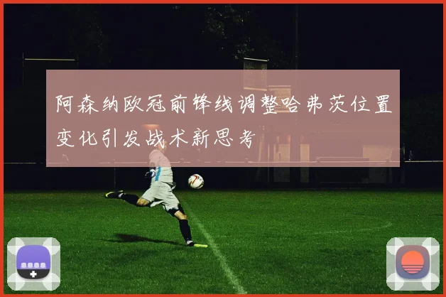 阿森纳欧冠前锋线调整哈弗茨位置变化引发战术新思考