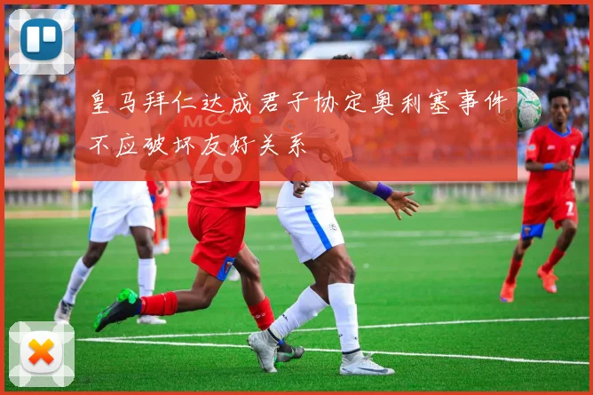 皇马拜仁达成君子协定奥利塞事件不应破坏友好关系