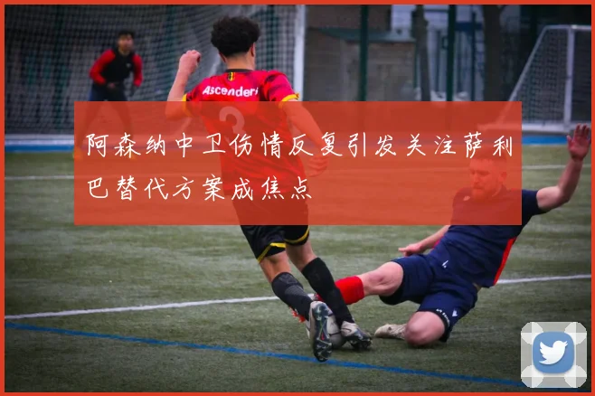 阿森纳中卫伤情反复引发关注萨利巴替代方案成焦点