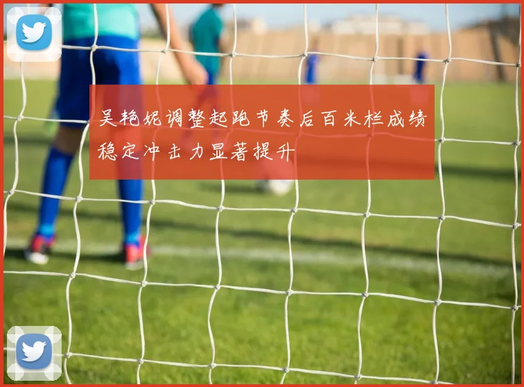 吴艳妮调整起跑节奏后百米栏成绩稳定冲击力显著提升