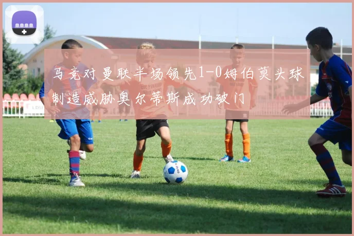 马竞对曼联半场领先1-0姆伯莫头球制造威胁奥尔蒂斯成功破门