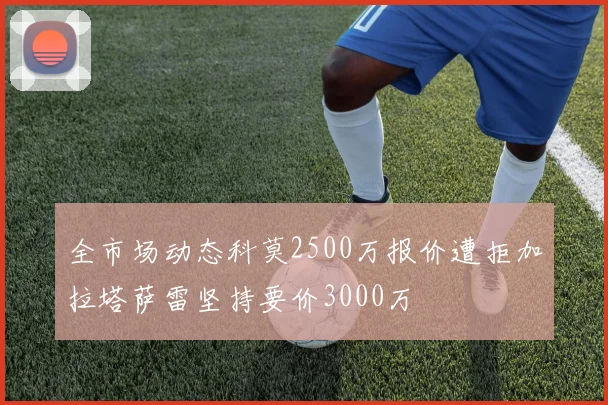 全市场动态科莫2500万报价遭拒加拉塔萨雷坚持要价3000万