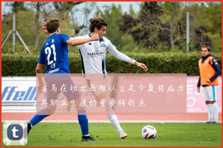 吉乌在切尔西难以立足今夏将成为其职业生涯的重要转折点
