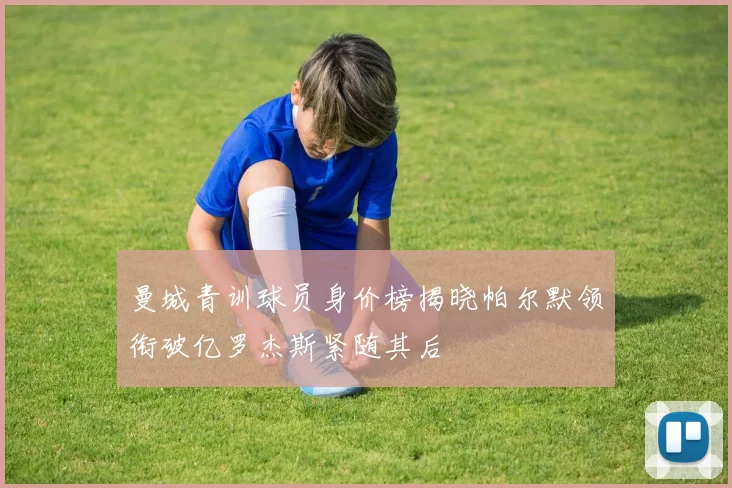 曼城青训球员身价榜揭晓帕尔默领衔破亿罗杰斯紧随其后