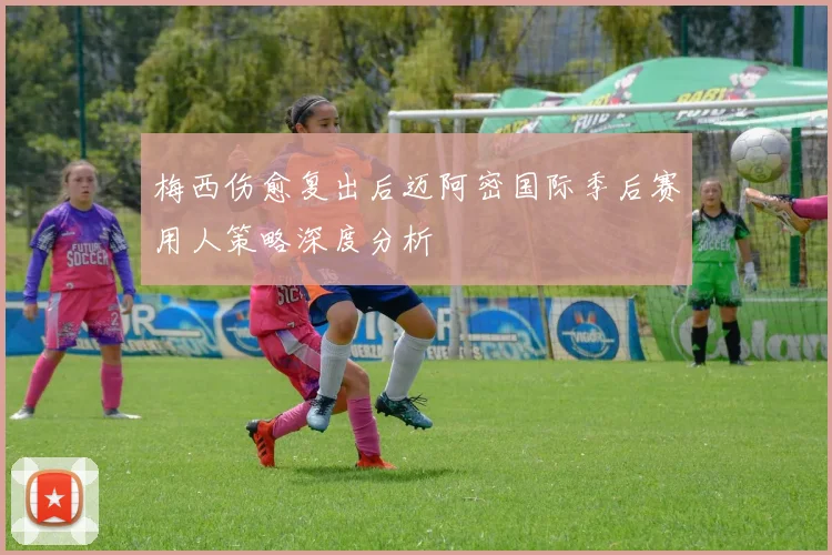 梅西伤愈复出后迈阿密国际季后赛用人策略深度分析