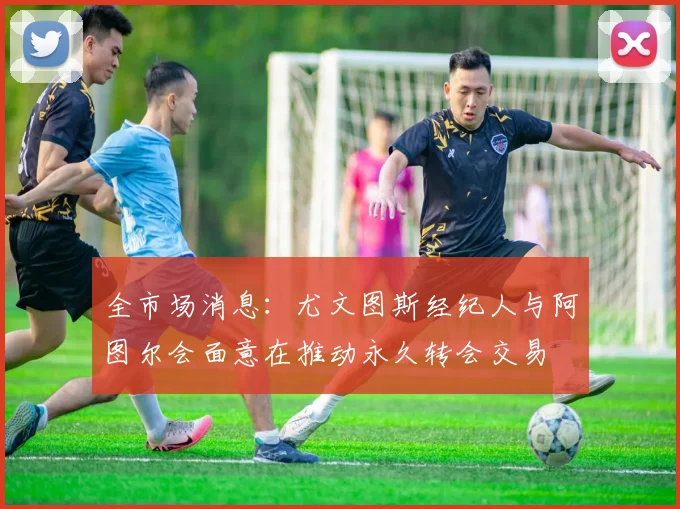 全市场消息：尤文图斯经纪人与阿图尔会面意在推动永久转会交易