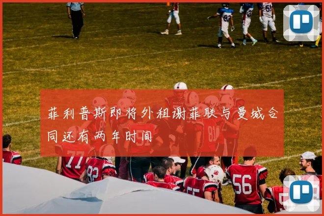 菲利普斯即将外租谢菲联与曼城合同还有两年时间