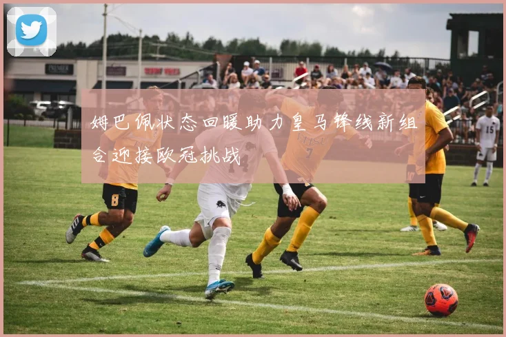 姆巴佩状态回暖助力皇马锋线新组合迎接欧冠挑战