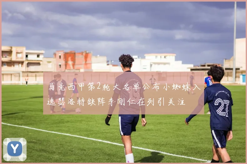 马竞西甲第2轮大名单公布小蜘蛛入选瑟洛特缺阵李刚仁在列引关注