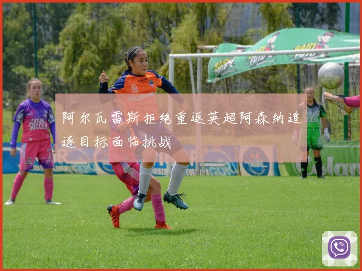 阿尔瓦雷斯拒绝重返英超阿森纳追逐目标面临挑战