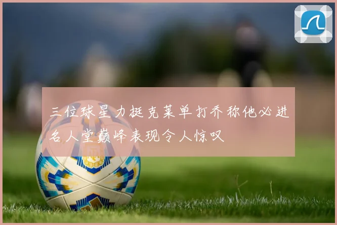 三位球星力挺克莱单打乔称他必进名人堂巅峰表现令人惊叹