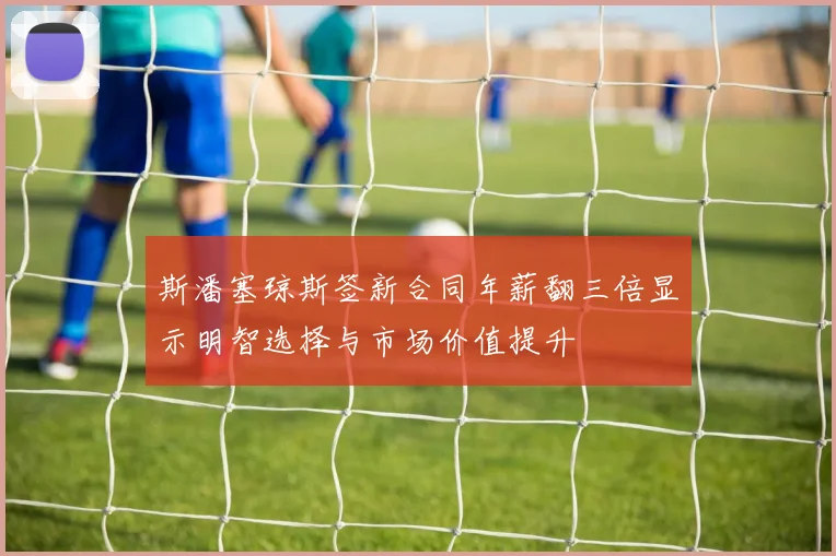 斯潘塞琼斯签新合同年薪翻三倍显示明智选择与市场价值提升
