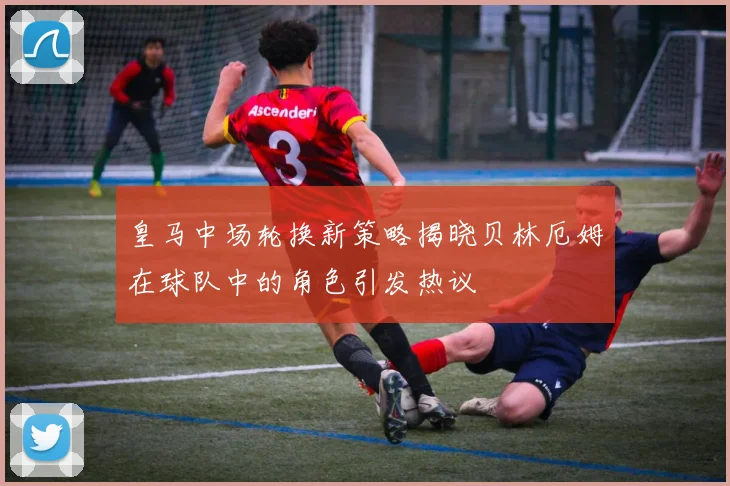 皇马中场轮换新策略揭晓贝林厄姆在球队中的角色引发热议