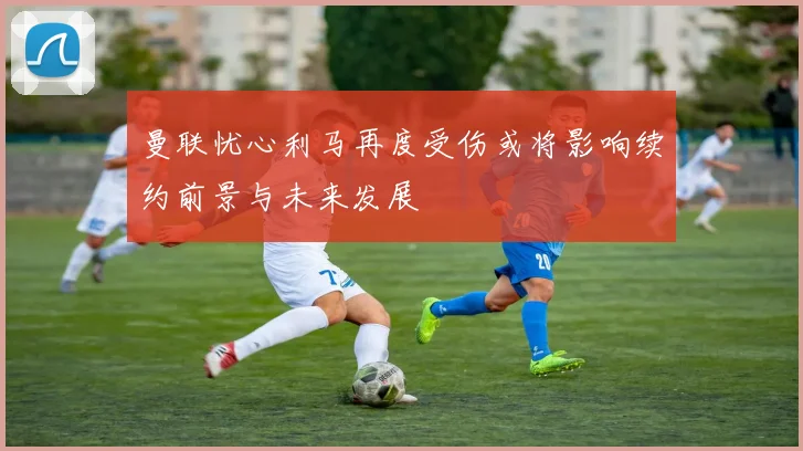 曼联忧心利马再度受伤或将影响续约前景与未来发展
