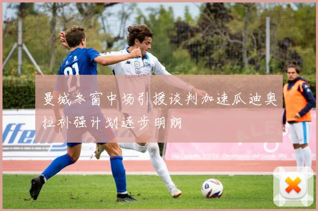 曼城冬窗中场引援谈判加速瓜迪奥拉补强计划逐步明朗