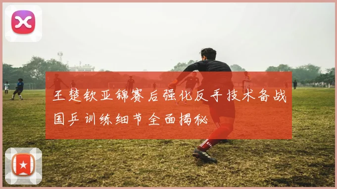 王楚钦亚锦赛后强化反手技术备战国乒训练细节全面揭秘