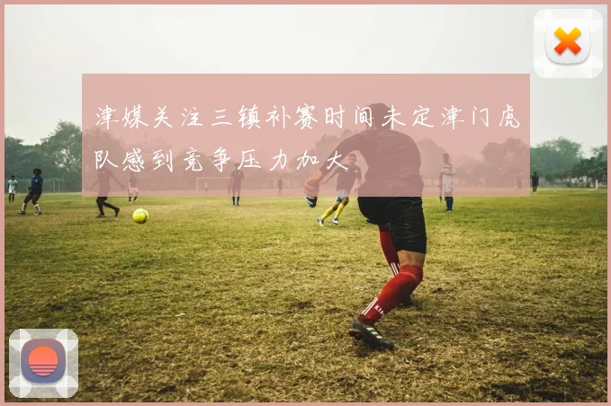津媒关注三镇补赛时间未定津门虎队感到竞争压力加大