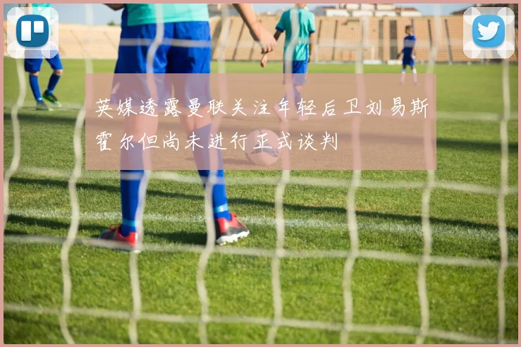 英媒透露曼联关注年轻后卫刘易斯霍尔但尚未进行正式谈判